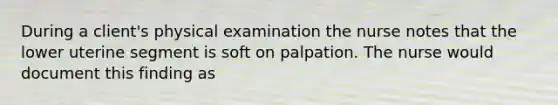 During a client's physical examination the nurse notes that the lower uterine segment is soft on palpation. The nurse would document this finding as