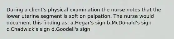 During a client's physical examination the nurse notes that the lower uterine segment is soft on palpation. The nurse would document this finding as: a.Hegar's sign b.McDonald's sign c.Chadwick's sign d.Goodell's sign