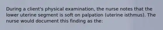 During a client's physical examination, the nurse notes that the lower uterine segment is soft on palpation (uterine isthmus). The nurse would document this finding as the: