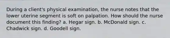 During a client's physical examination, the nurse notes that the lower uterine segment is soft on palpation. How should the nurse document this finding? a. Hegar sign. b. McDonald sign. c. Chadwick sign. d. Goodell sign.