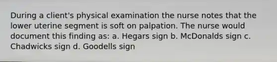 During a client's physical examination the nurse notes that the lower uterine segment is soft on palpation. The nurse would document this finding as: a. Hegars sign b. McDonalds sign c. Chadwicks sign d. Goodells sign