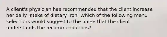 A client's physician has recommended that the client increase her daily intake of dietary iron. Which of the following menu selections would suggest to the nurse that the client understands the recommendations?