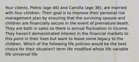 Your clients, Pietro (age 46) and Camilla (age 38), are married with four children. Their goal is to improve their personal risk management plan by ensuring that the surviving spouse and children are financially secure in the event of premature death. They are both in sales so there is annual fluctuation in income. They haven't demonstrated interest in the financial markets to this point in their lives but want to leave some legacy to the children. Which of the following life policies would be the best choice for their situation? term life modified whole life variable life universal life