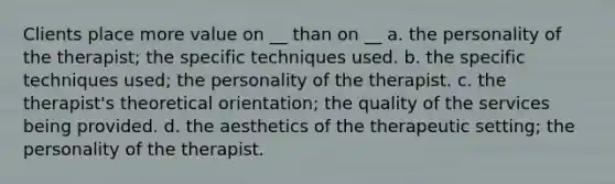 Clients place more value on __ than on __ a. the personality of the therapist; the specific techniques used. b. the specific techniques used; the personality of the therapist. c. the therapist's theoretical orientation; the quality of the services being provided. d. the aesthetics of the therapeutic setting; the personality of the therapist.