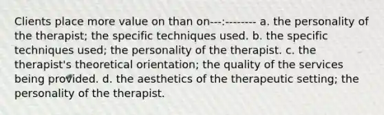 Clients place more value on than on---:-------- a. the personality of the therapist; the specific techniques used. b. the specific techniques used; the personality of the therapist. c. the therapist's theoretical orientation; the quality of the services being provided. d. the aesthetics of the therapeutic setting; the personality of the therapist.