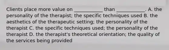 Clients place more value on ____________ than ____________. A. the personality of the therapist; the specific techniques used B. the aesthetics of the therapeutic setting; the personality of the therapist C. the specific techniques used; the personality of the therapist D. the therapist's theoretical orientation; the quality of the services being provided