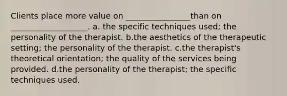 Clients place more value on ________________than on ___________________. a. the specific techniques used; the personality of the therapist. b.the aesthetics of the therapeutic setting; the personality of the therapist. c.the therapist's theoretical orientation; the quality of the services being provided. d.the personality of the therapist; the specific techniques used.