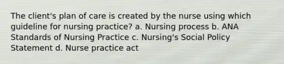 The client's plan of care is created by the nurse using which guideline for nursing practice? a. Nursing process b. ANA Standards of Nursing Practice c. Nursing's Social Policy Statement d. Nurse practice act