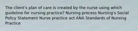 The client's plan of care is created by the nurse using which guideline for nursing practice? Nursing process Nursing's Social Policy Statement Nurse practice act ANA Standards of Nursing Practice