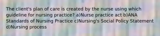 The client's plan of care is created by the nurse using which guideline for nursing practice? a)Nurse practice act b)ANA Standards of Nursing Practice c)Nursing's Social Policy Statement d)Nursing process