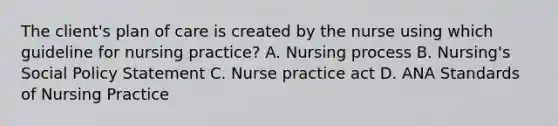 The client's plan of care is created by the nurse using which guideline for nursing practice? A. Nursing process B. Nursing's Social Policy Statement C. Nurse practice act D. ANA Standards of Nursing Practice