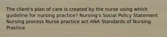 The client's plan of care is created by the nurse using which guideline for nursing practice? Nursing's Social Policy Statement Nursing process Nurse practice act ANA Standards of Nursing Practice