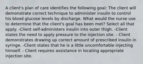 A client's plan of care identifies the following goal: The client will demonstrate correct technique to administer insulin to control his blood glucose levels by discharge. What would the nurse use to determine that the client's goal has been met? Select all that apply. -Client self-administers insulin into outer thigh. -Client states the need to apply pressure to the injection site. - Client demonstrates drawing up correct amount of prescribed insulin in syringe. -Client states that he is a little uncomfortable injecting himself. - Client requires assistance in locating appropriate injection site.