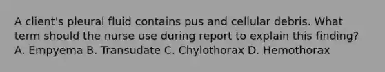 A client's pleural fluid contains pus and cellular debris. What term should the nurse use during report to explain this finding? A. Empyema B. Transudate C. Chylothorax D. Hemothorax