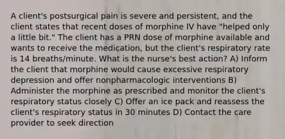 A client's postsurgical pain is severe and persistent, and the client states that recent doses of morphine IV have "helped only a little bit." The client has a PRN dose of morphine available and wants to receive the medication, but the client's respiratory rate is 14 breaths/minute. What is the nurse's best action? A) Inform the client that morphine would cause excessive respiratory depression and offer nonpharmacologic interventions B) Administer the morphine as prescribed and monitor the client's respiratory status closely C) Offer an ice pack and reassess the client's respiratory status in 30 minutes D) Contact the care provider to seek direction