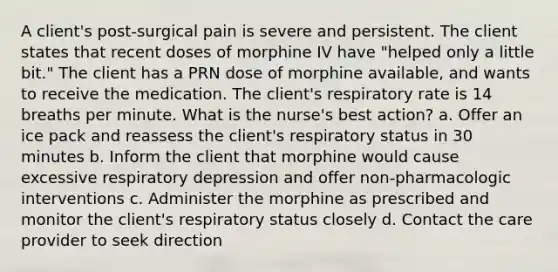 A client's post-surgical pain is severe and persistent. The client states that recent doses of morphine IV have "helped only a little bit." The client has a PRN dose of morphine available, and wants to receive the medication. The client's respiratory rate is 14 breaths per minute. What is the nurse's best action? a. Offer an ice pack and reassess the client's respiratory status in 30 minutes b. Inform the client that morphine would cause excessive respiratory depression and offer non-pharmacologic interventions c. Administer the morphine as prescribed and monitor the client's respiratory status closely d. Contact the care provider to seek direction