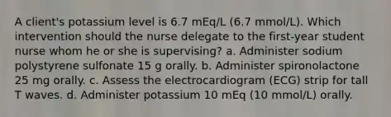 A client's potassium level is 6.7 mEq/L (6.7 mmol/L). Which intervention should the nurse delegate to the first-year student nurse whom he or she is supervising? a. Administer sodium polystyrene sulfonate 15 g orally. b. Administer spironolactone 25 mg orally. c. Assess the electrocardiogram (ECG) strip for tall T waves. d. Administer potassium 10 mEq (10 mmol/L) orally.