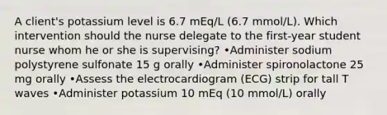 A client's potassium level is 6.7 mEq/L (6.7 mmol/L). Which intervention should the nurse delegate to the first-year student nurse whom he or she is supervising? •Administer sodium polystyrene sulfonate 15 g orally •Administer spironolactone 25 mg orally •Assess the electrocardiogram (ECG) strip for tall T waves •Administer potassium 10 mEq (10 mmol/L) orally