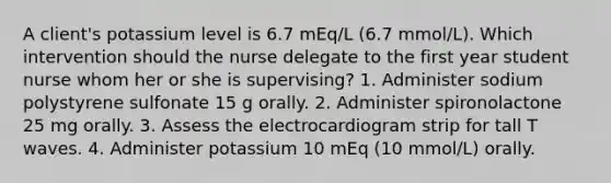 A client's potassium level is 6.7 mEq/L (6.7 mmol/L). Which intervention should the nurse delegate to the first year student nurse whom her or she is supervising? 1. Administer sodium polystyrene sulfonate 15 g orally. 2. Administer spironolactone 25 mg orally. 3. Assess the electrocardiogram strip for tall T waves. 4. Administer potassium 10 mEq (10 mmol/L) orally.