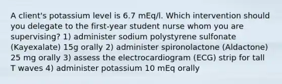 A client's potassium level is 6.7 mEq/l. Which intervention should you delegate to the first-year student nurse whom you are supervising? 1) administer sodium polystyrene sulfonate (Kayexalate) 15g orally 2) administer spironolactone (Aldactone) 25 mg orally 3) assess the electrocardiogram (ECG) strip for tall T waves 4) administer potassium 10 mEq orally