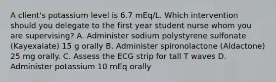 A client's potassium level is 6.7 mEq/L. Which intervention should you delegate to the first year student nurse whom you are supervising? A. Administer sodium polystyrene sulfonate (Kayexalate) 15 g orally B. Administer spironolactone (Aldactone) 25 mg orally. C. Assess the ECG strip for tall T waves D. Administer potassium 10 mEq orally