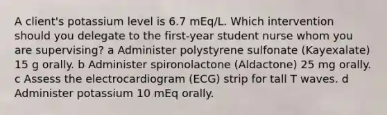 A client's potassium level is 6.7 mEq/L. Which intervention should you delegate to the first-year student nurse whom you are supervising? a Administer polystyrene sulfonate (Kayexalate) 15 g orally. b Administer spironolactone (Aldactone) 25 mg orally. c Assess the electrocardiogram (ECG) strip for tall T waves. d Administer potassium 10 mEq orally.