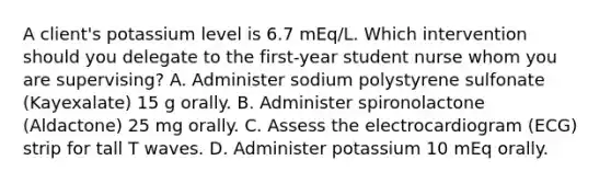 A client's potassium level is 6.7 mEq/L. Which intervention should you delegate to the first-year student nurse whom you are supervising? A. Administer sodium polystyrene sulfonate (Kayexalate) 15 g orally. B. Administer spironolactone (Aldactone) 25 mg orally. C. Assess the electrocardiogram (ECG) strip for tall T waves. D. Administer potassium 10 mEq orally.