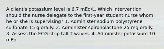 A client's potassium level is 6.7 mEq/L. Which intervention should the nurse delegate to the first-year student nurse whom he or she is supervising? 1. Administer sodium polystyrene sulfonate 15 g orally. 2. Administer spironolactone 25 mg orally. 3. Assess the ECG strip tall T waves. 4. Administer potassium 10 mEq.