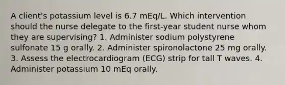 A client's potassium level is 6.7 mEq/L. Which intervention should the nurse delegate to the first-year student nurse whom they are supervising? 1. Administer sodium polystyrene sulfonate 15 g orally. 2. Administer spironolactone 25 mg orally. 3. Assess the electrocardiogram (ECG) strip for tall T waves. 4. Administer potassium 10 mEq orally.