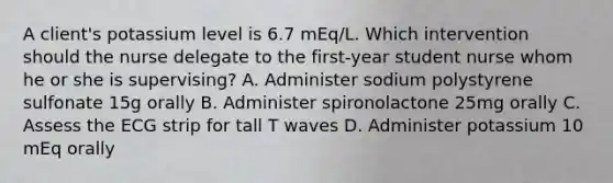 A client's potassium level is 6.7 mEq/L. Which intervention should the nurse delegate to the first-year student nurse whom he or she is supervising? A. Administer sodium polystyrene sulfonate 15g orally B. Administer spironolactone 25mg orally C. Assess the ECG strip for tall T waves D. Administer potassium 10 mEq orally