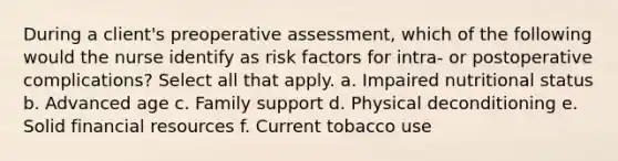 During a client's preoperative assessment, which of the following would the nurse identify as risk factors for intra- or postoperative complications? Select all that apply. a. Impaired nutritional status b. Advanced age c. Family support d. Physical deconditioning e. Solid financial resources f. Current tobacco use