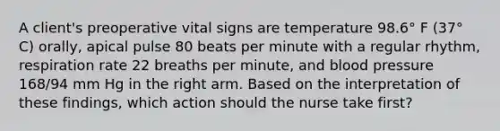 A client's preoperative vital signs are temperature 98.6° F (37° C) orally, apical pulse 80 beats per minute with a regular rhythm, respiration rate 22 breaths per minute, and blood pressure 168/94 mm Hg in the right arm. Based on the interpretation of these findings, which action should the nurse take first?