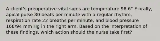 A client's preoperative vital signs are temperature 98.6° F orally, apical pulse 80 beats per minute with a regular rhythm, respiration rate 22 breaths per minute, and blood pressure 168/94 mm Hg in the right arm. Based on the interpretation of these findings, which action should the nurse take first?