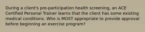 During a client's pre-participation health screening, an ACE Certified Personal Trainer learns that the client has some existing medical conditions. Who is MOST appropriate to provide approval before beginning an exercise program?