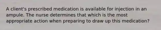 A client's prescribed medication is available for injection in an ampule. The nurse determines that which is the most appropriate action when preparing to draw up this medication?