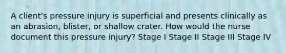 A client's pressure injury is superficial and presents clinically as an abrasion, blister, or shallow crater. How would the nurse document this pressure injury? Stage I Stage II Stage III Stage IV