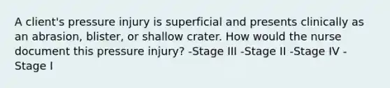 A client's pressure injury is superficial and presents clinically as an abrasion, blister, or shallow crater. How would the nurse document this pressure injury? -Stage III -Stage II -Stage IV -Stage I