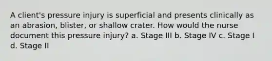 A client's pressure injury is superficial and presents clinically as an abrasion, blister, or shallow crater. How would the nurse document this pressure injury? a. Stage III b. Stage IV c. Stage I d. Stage II