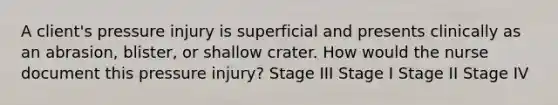 A client's pressure injury is superficial and presents clinically as an abrasion, blister, or shallow crater. How would the nurse document this pressure injury? Stage III Stage I Stage II Stage IV