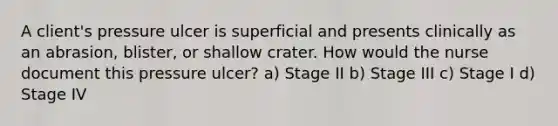 A client's pressure ulcer is superficial and presents clinically as an abrasion, blister, or shallow crater. How would the nurse document this pressure ulcer? a) Stage II b) Stage III c) Stage I d) Stage IV