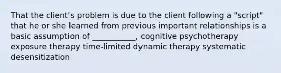 That the client's problem is due to the client following a "script" that he or she learned from previous important relationships is a basic assumption of ___________, cognitive psychotherapy exposure therapy time-limited dynamic therapy systematic desensitization