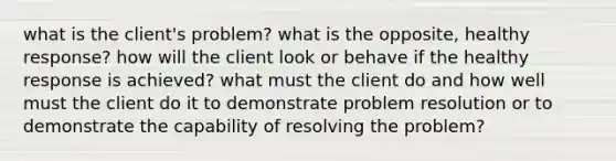 what is the client's problem? what is the opposite, healthy response? how will the client look or behave if the healthy response is achieved? what must the client do and how well must the client do it to demonstrate problem resolution or to demonstrate the capability of resolving the problem?