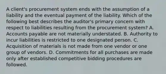 A client's procurement system ends with the assumption of a liability and the eventual payment of the liability. Which of the following best describes the auditor's primary concern with respect to liabilities resulting from the procurement system? A. Accounts payable are not materially understated. B. Authority to incur liabilities is restricted to one designated person. C. Acquisition of materials is not made from one vendor or one group of vendors. D. Commitments for all purchases are made only after established competitive bidding procedures are followed.