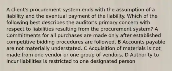 A client's procurement system ends with the assumption of a liability and the eventual payment of the liability. Which of the following best describes the auditor's primary concern with respect to liabilities resulting from the procurement system? A Commitments for all purchases are made only after established competitive bidding procedures are followed. B Accounts payable are not materially understated. C Acquisition of materials is not made from one vendor or one group of vendors. D Authority to incur liabilities is restricted to one designated person