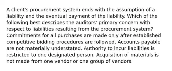 A client's procurement system ends with the assumption of a liability and the eventual payment of the liability. Which of the following best describes the auditors' primary concern with respect to liabilities resulting from the procurement system? Commitments for all purchases are made only after established competitive bidding procedures are followed. Accounts payable are not materially understated. Authority to incur liabilities is restricted to one designated person. Acquisition of materials is not made from one vendor or one group of vendors.