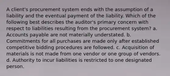 A client's procurement system ends with the assumption of a liability and the eventual payment of the liability. Which of the following best describes the auditor's primary concern with respect to liabilities resulting from the procurement system? a. Accounts payable are not materially understated. b. Commitments for all purchases are made only after established competitive bidding procedures are followed. c. Acquisition of materials is not made from one vendor or one group of vendors. d. Authority to incur liabilities is restricted to one designated person.