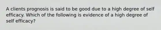 A clients prognosis is said to be good due to a high degree of self efficacy. Which of the following is evidence of a high degree of self efficacy?