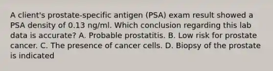 A client's prostate-specific antigen (PSA) exam result showed a PSA density of 0.13 ng/ml. Which conclusion regarding this lab data is accurate? A. Probable prostatitis. B. Low risk for prostate cancer. C. The presence of cancer cells. D. Biopsy of the prostate is indicated