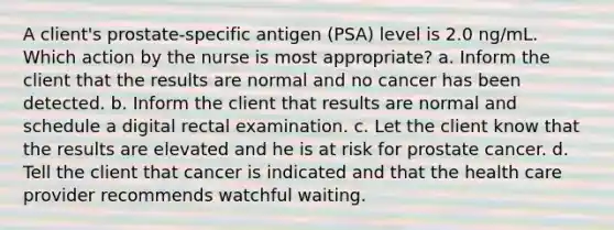 A client's prostate-specific antigen (PSA) level is 2.0 ng/mL. Which action by the nurse is most appropriate? a. Inform the client that the results are normal and no cancer has been detected. b. Inform the client that results are normal and schedule a digital rectal examination. c. Let the client know that the results are elevated and he is at risk for prostate cancer. d. Tell the client that cancer is indicated and that the health care provider recommends watchful waiting.