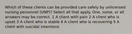 Which of these clients can be provided care safely by unlicensed nursing personnel (UNP)? Select all that apply. One, some, or all answers may be correct. 1 A client with pain 2 A client who is upset 3 A client who is stable 4 A client who is recovering 5 A client with suicidal intentions